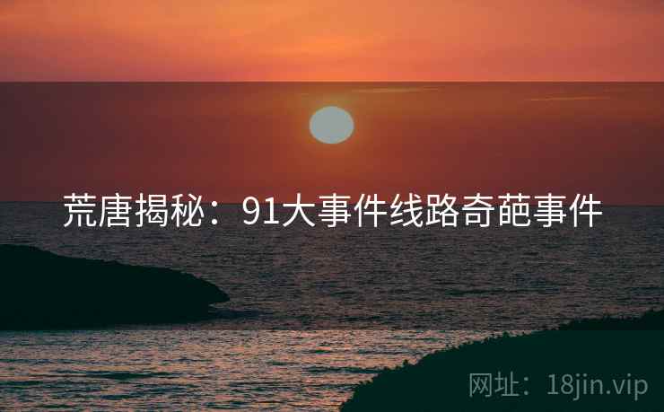 荒唐揭秘：91大事件线路奇葩事件