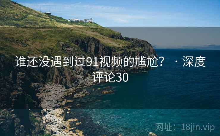 谁还没遇到过91视频的尴尬? · 深度评论30 谁还没遇到过91视频的尴尬? · 深度评论30